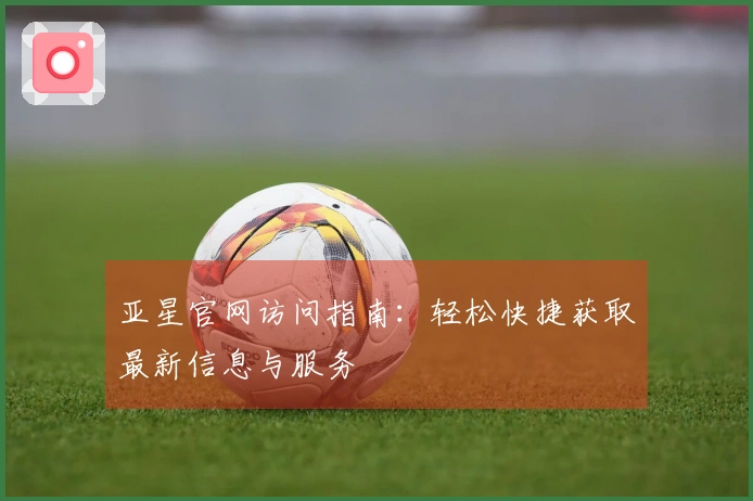 亚星官网访问指南:轻松快捷获取最新信息与服务