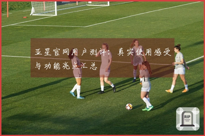 亚星官网用户测评：真实使用感受与功能亮点汇总