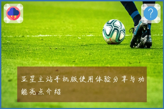 亚星主站手机版使用体验分享与功能亮点介绍