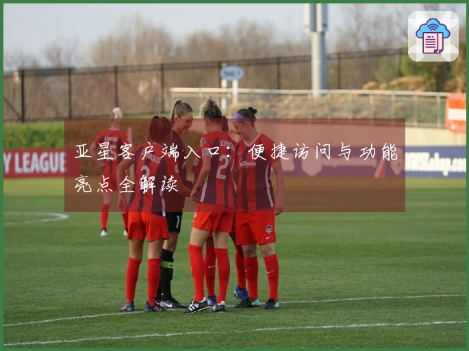 亚星客户端入口：便捷访问与功能亮点全解读