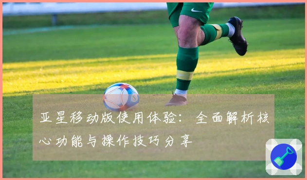 亚星移动版使用体验：全面解析核心功能与操作技巧分享